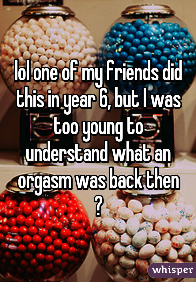 lol one of my friends did this in year 6, but I was too young to understand what an orgasm was back then 😂