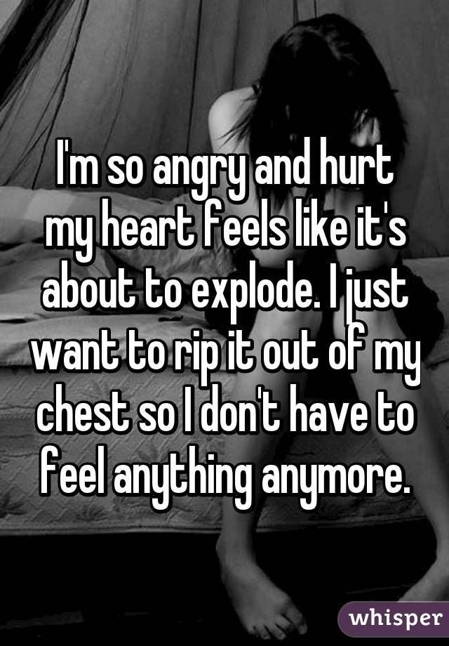 I'm so angry and hurt my heart feels like it's about to explode. I just want to rip it out of my chest so I don't have to feel anything anymore.