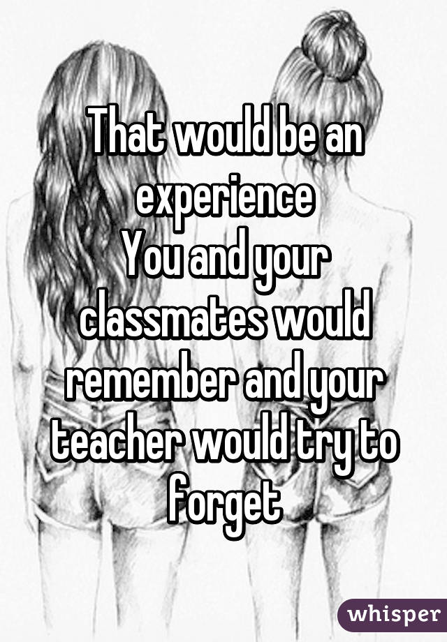 That would be an experience
You and your classmates would remember and your teacher would try to forget