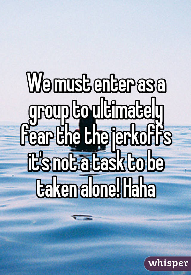 We must enter as a group to ultimately fear the the jerkoffs it's not a task to be taken alone! Haha