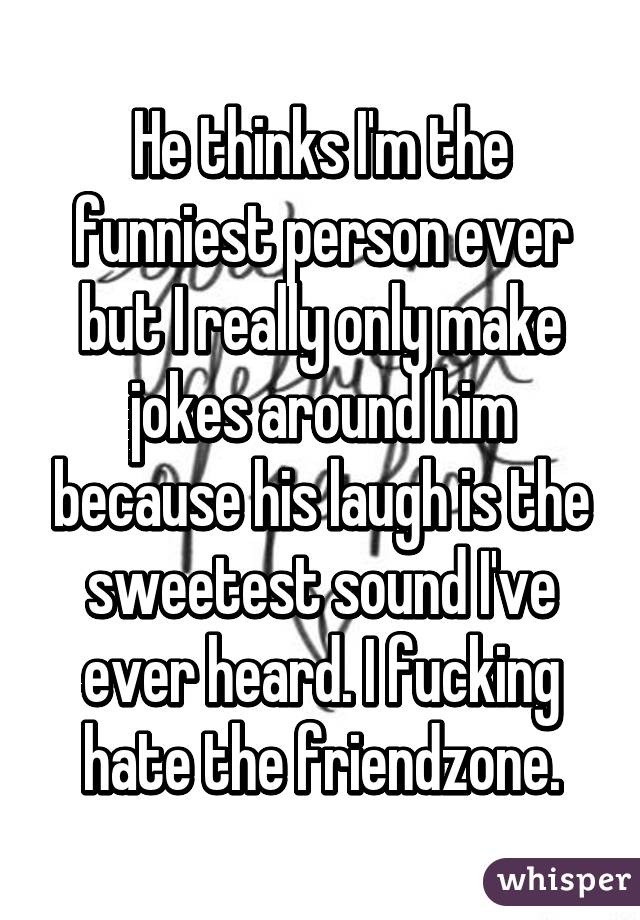 He thinks I'm the funniest person ever but I really only make jokes around him because his laugh is the sweetest sound I've ever heard. I fucking hate the friendzone.