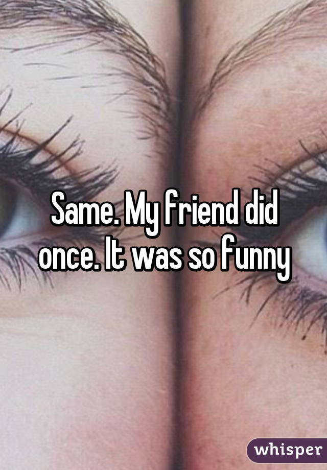 Same. My friend did once. It was so funny