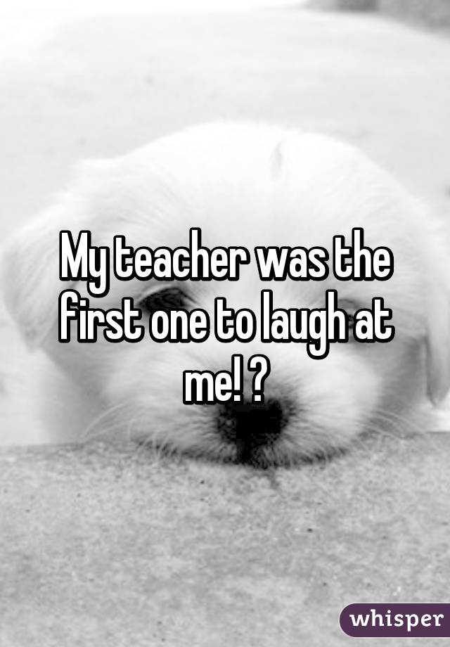 My teacher was the first one to laugh at me! 😂