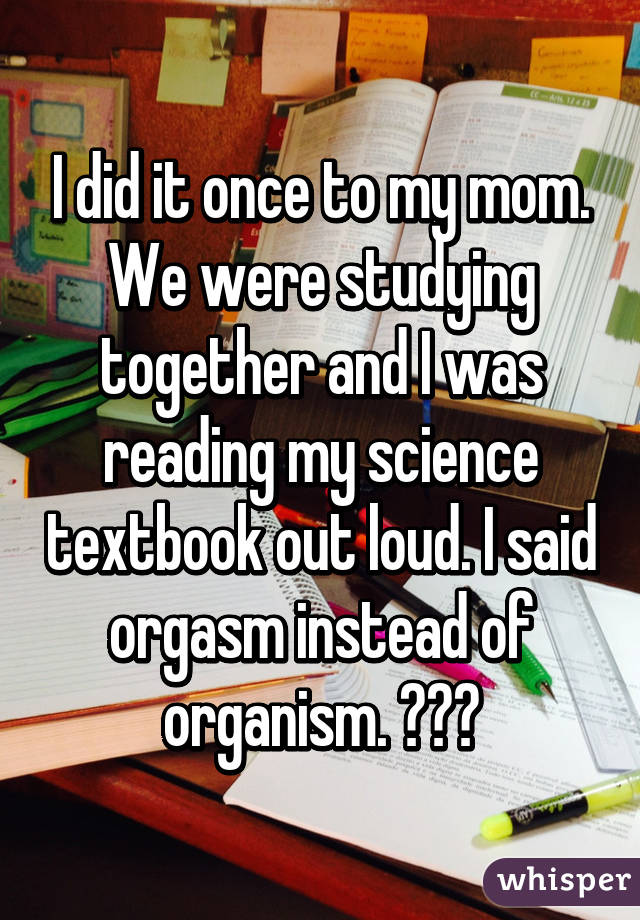 I did it once to my mom. We were studying together and I was reading my science textbook out loud. I said orgasm instead of organism. 😳😳😳