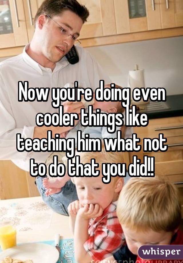 Now you're doing even cooler things like teaching him what not to do that you did!!