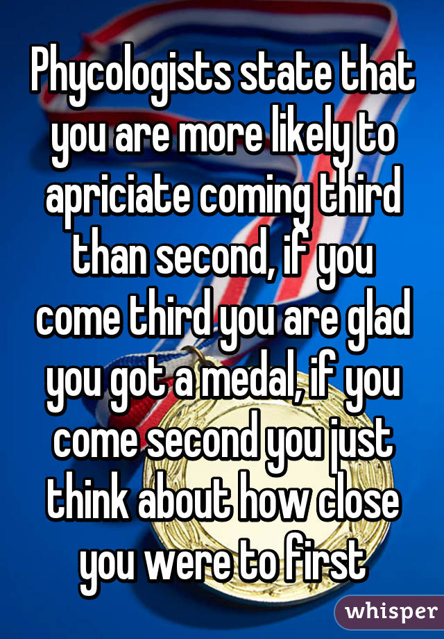 Phycologists state that you are more likely to apriciate coming third than second, if you come third you are glad you got a medal, if you come second you just think about how close you were to first