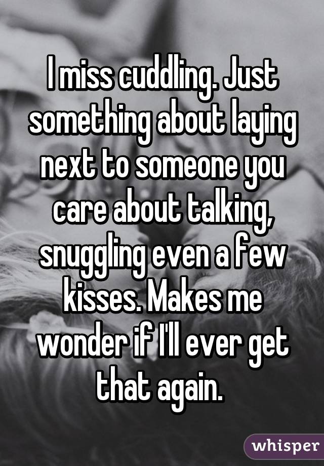 I miss cuddling. Just something about laying next to someone you care about talking, snuggling even a few kisses. Makes me wonder if I'll ever get that again. 