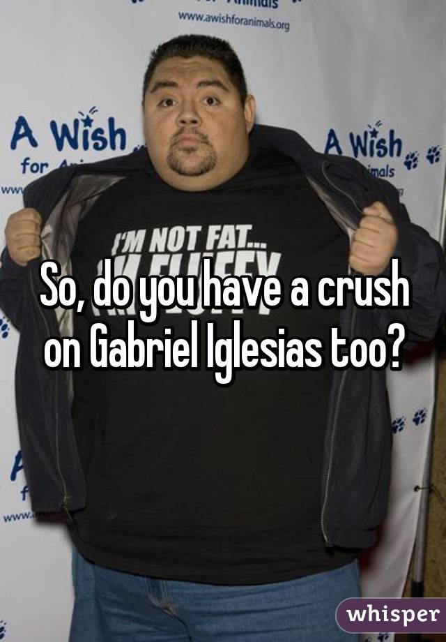 So, do you have a crush on Gabriel Iglesias too?