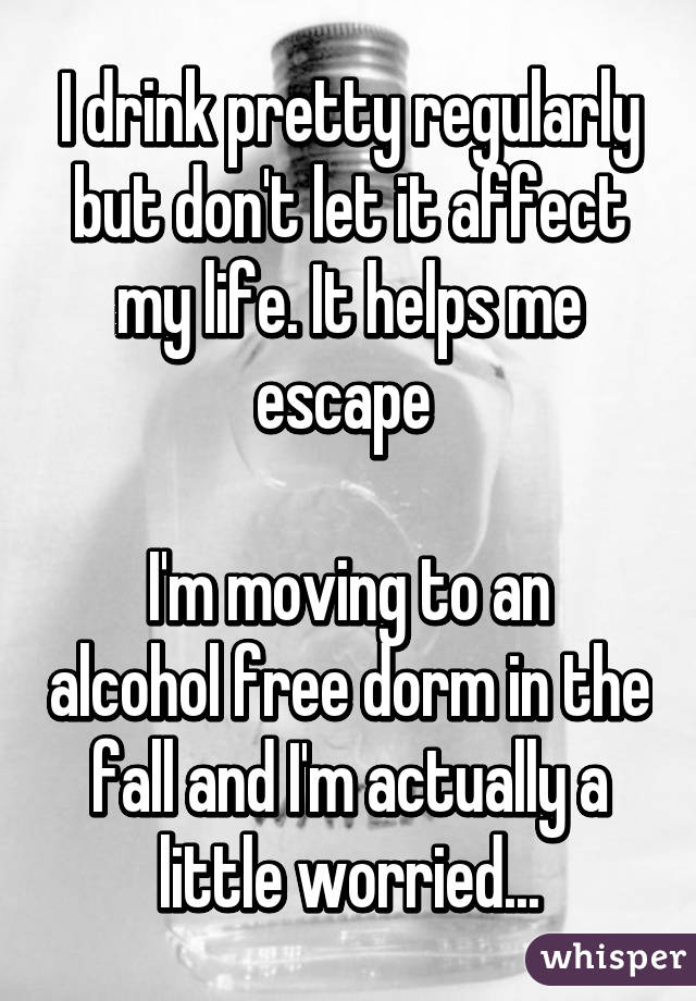 I drink pretty regularly but don't let it affect my life. It helps me escape 

I'm moving to an alcohol free dorm in the fall and I'm actually a little worried...