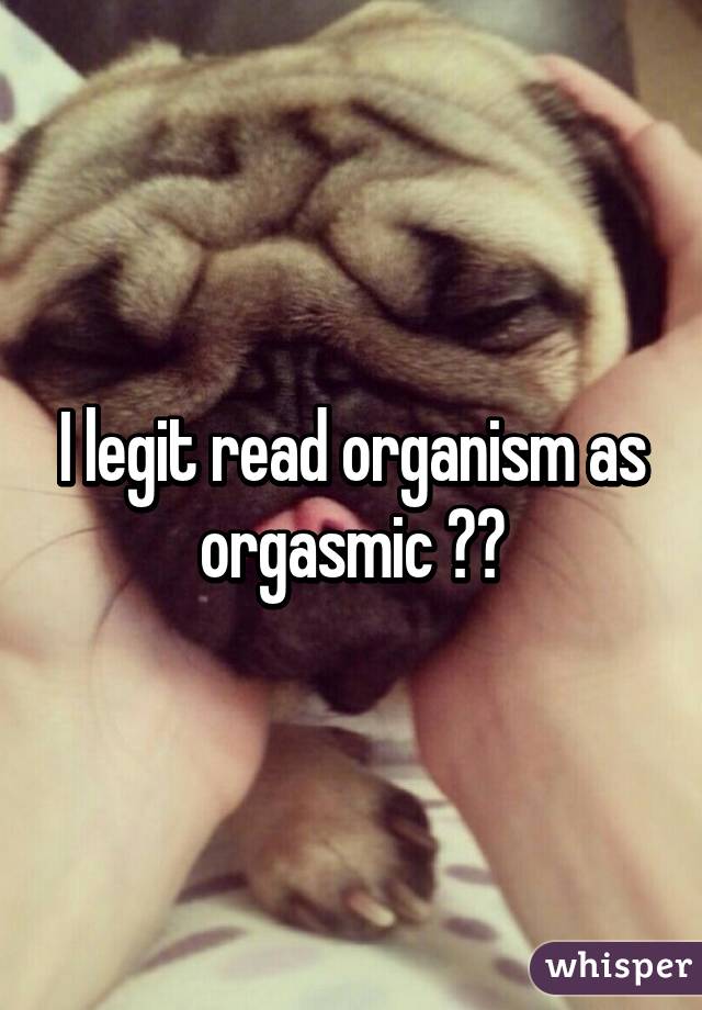 I legit read organism as orgasmic 😂😂