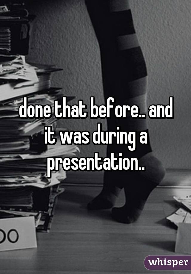 done that before.. and it was during a presentation..