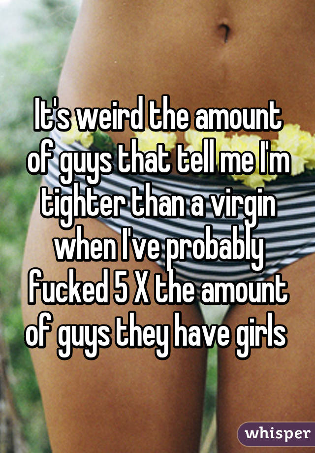 It's weird the amount of guys that tell me I'm tighter than a virgin when I've probably fucked 5 X the amount of guys they have girls 