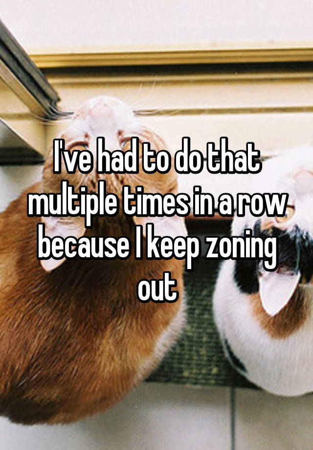 i-ve-had-to-do-that-multiple-times-in-a-row-because-i-keep-zoning-out