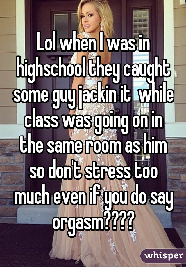 Lol when I was in highschool they caught some guy jackin it  while class was going on in the same room as him so don't stress too much even if you do say orgasm😂😂😂😂