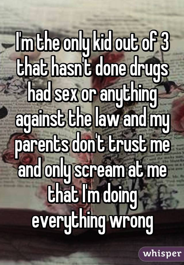 I'm the only kid out of 3 that hasn't done drugs had sex or anything against the law and my parents don't trust me and only scream at me that I'm doing everything wrong