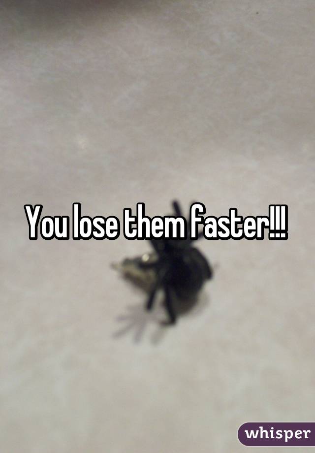 You lose them faster!!! 