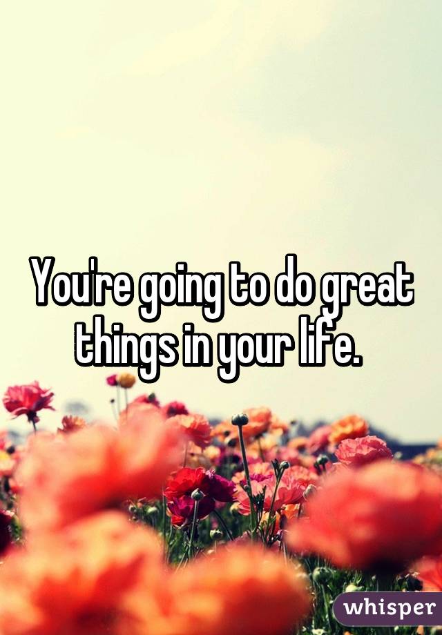 You're going to do great things in your life. 