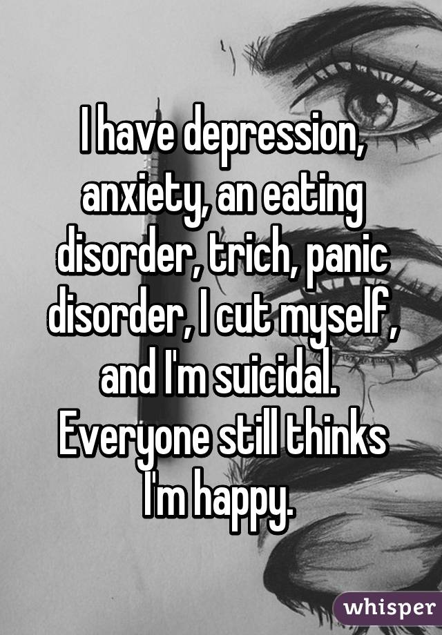 I have depression, anxiety, an eating disorder, trich, panic disorder, I cut myself, and I'm suicidal. 
Everyone still thinks I'm happy. 