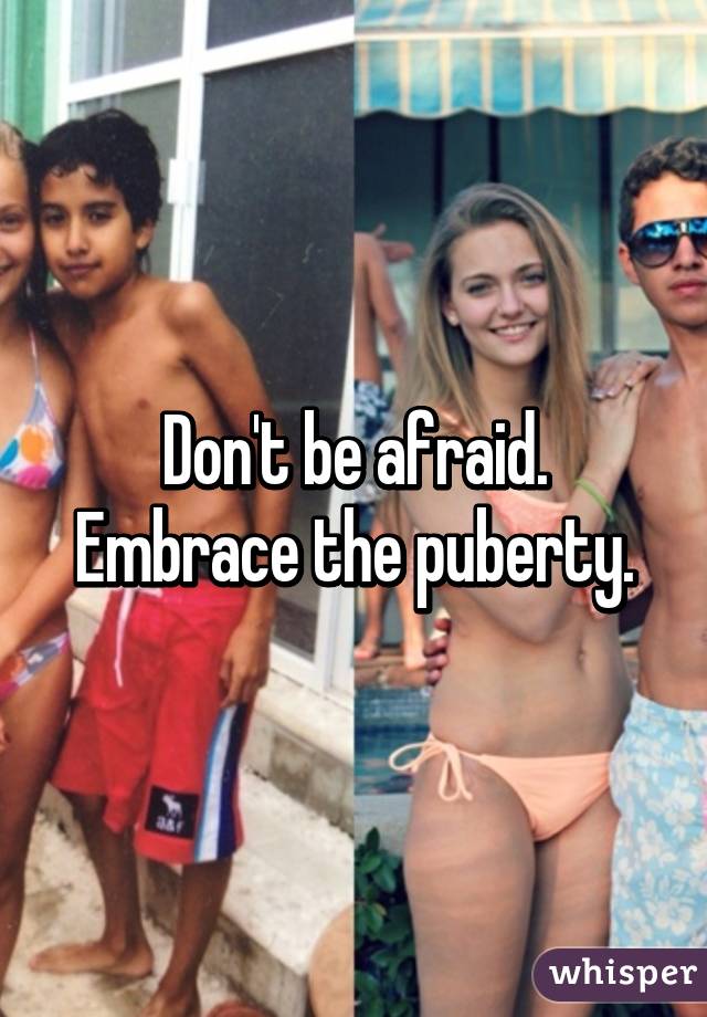 Don't be afraid. Embrace the puberty.