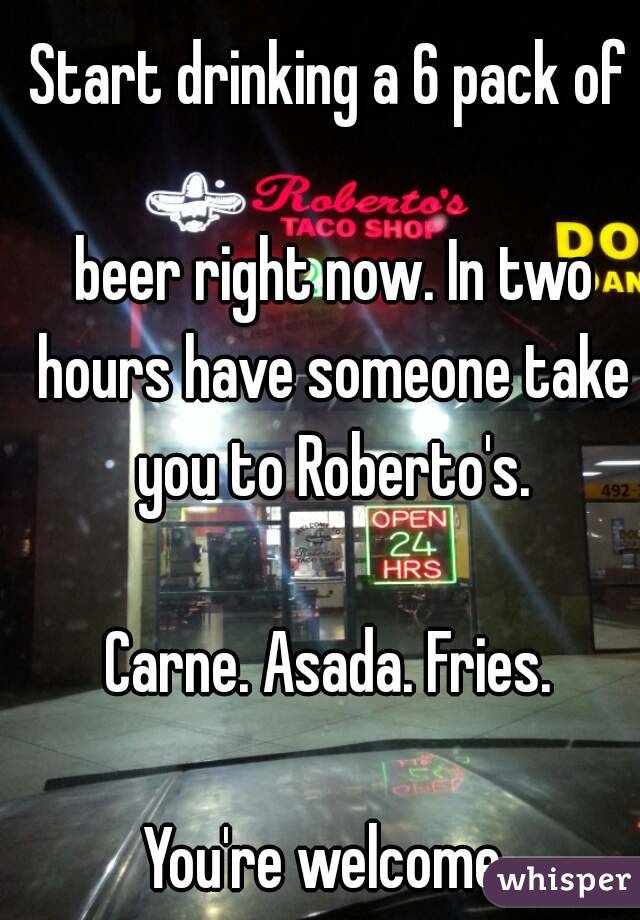 Start drinking a 6 pack of

 beer right now. In two hours have someone take you to Roberto's.

Carne. Asada. Fries.

You're welcome.