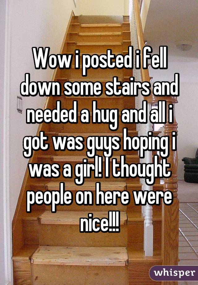 Wow i posted i fell down some stairs and needed a hug and all i got was guys hoping i was a girl! I thought people on here were nice!!!