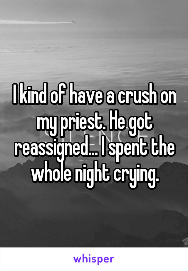 I kind of have a crush on my priest. He got reassigned... I spent the whole night crying.