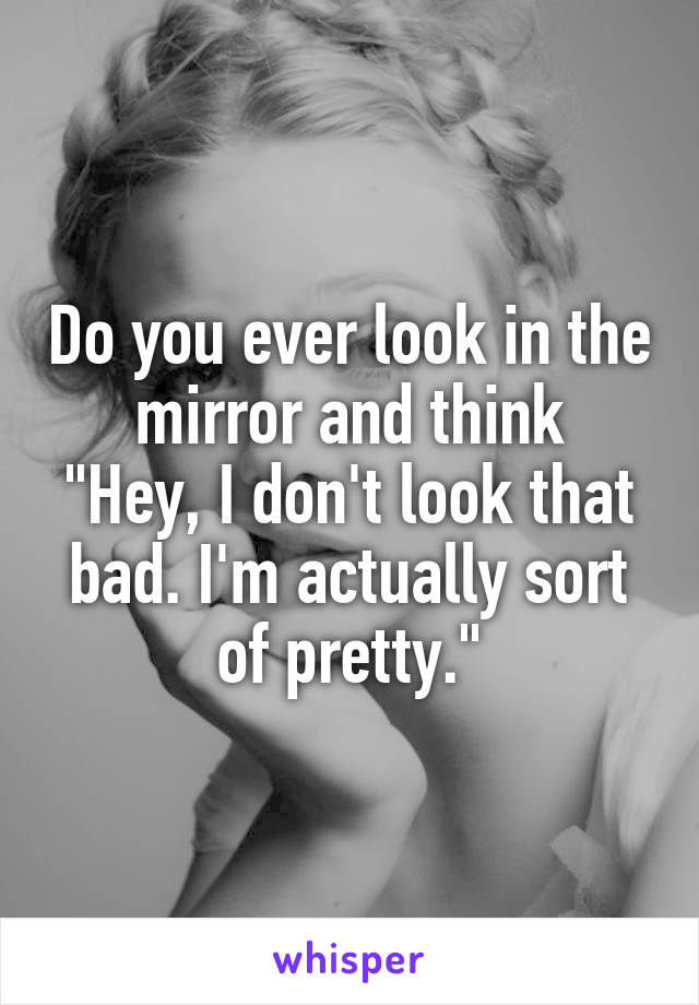 Do you ever look in the mirror and think
"Hey, I don't look that bad. I'm actually sort of pretty."