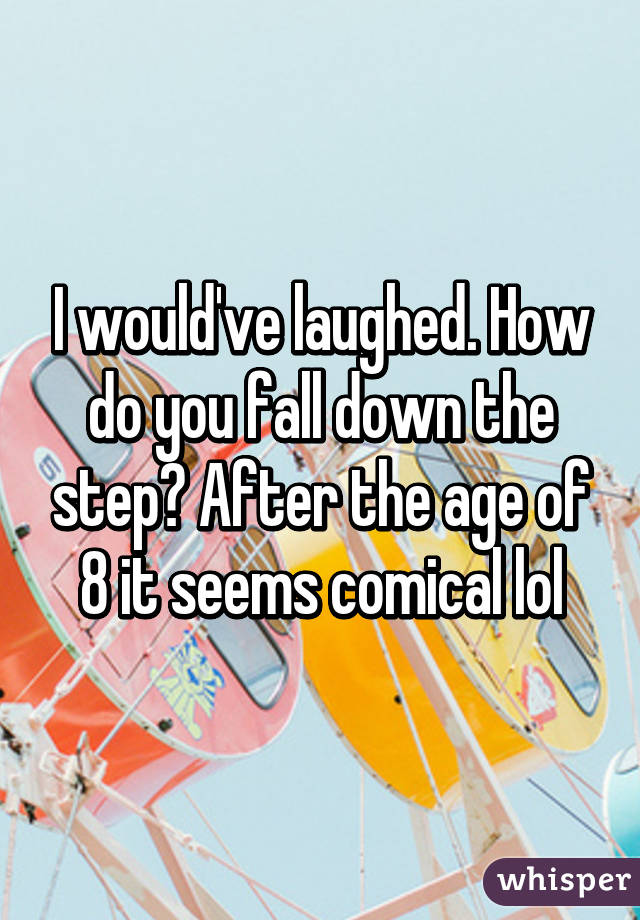 I would've laughed. How do you fall down the step? After the age of 8 it seems comical lol