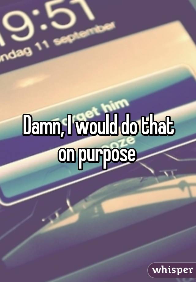 Damn, I would do that on purpose 