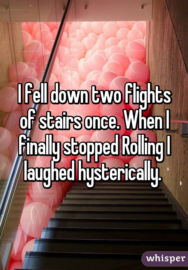 I fell down two flights of stairs once. When I finally stopped Rolling I laughed hysterically. 