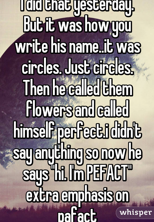 I did that yesterday. But it was how you write his name..it was circles. Just circles. Then he called them flowers and called himself perfect.i didn't say anything so now he says "hi. I'm PEFACT" extra emphasis on pafact