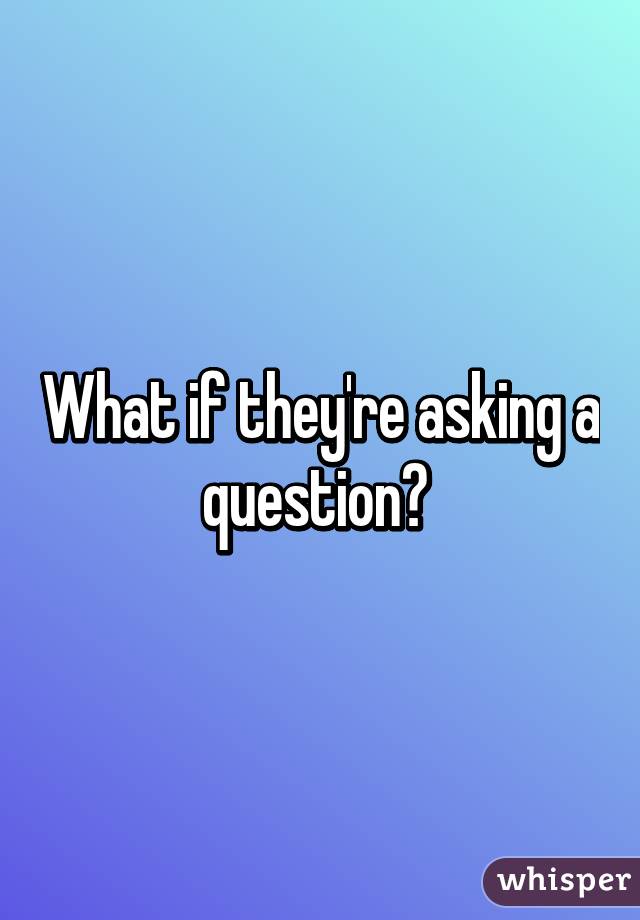 What if they're asking a question? 