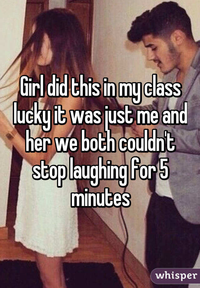 Girl did this in my class lucky it was just me and her we both couldn't stop laughing for 5 minutes