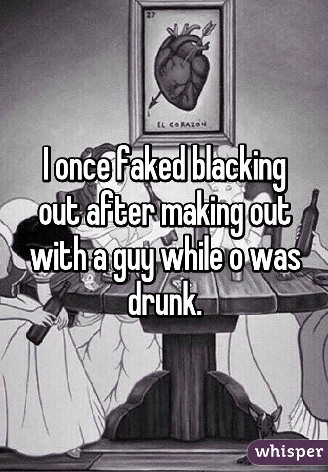 I once faked blacking out after making out with a guy while o was drunk.
