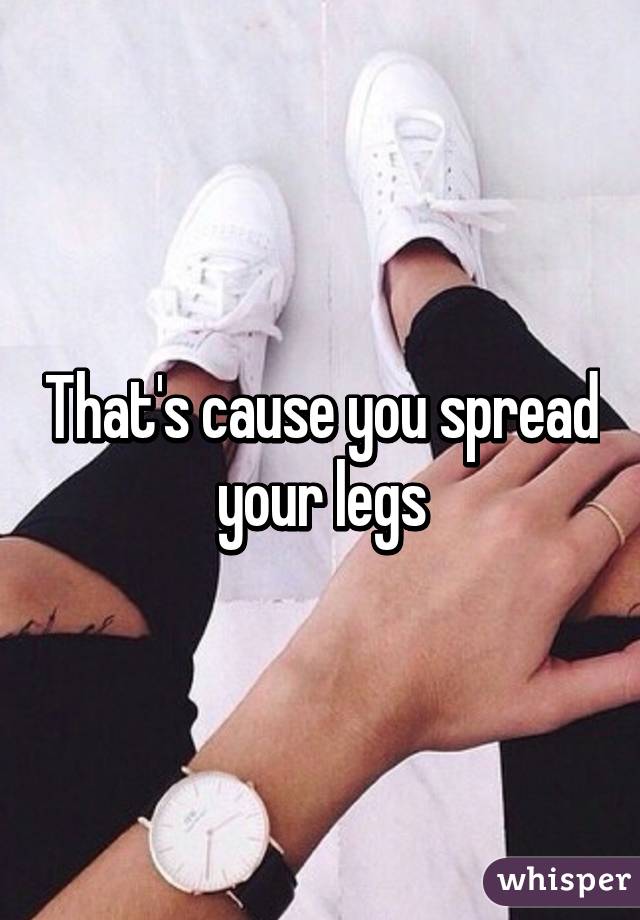That's cause you spread your legs