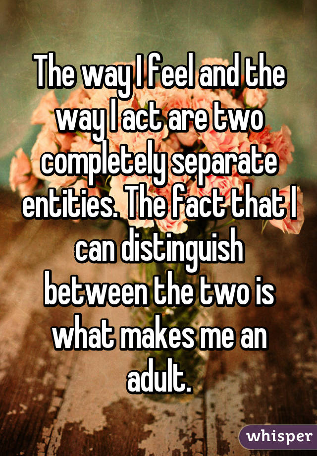 The way I feel and the way I act are two completely separate entities. The fact that I can distinguish between the two is what makes me an adult.