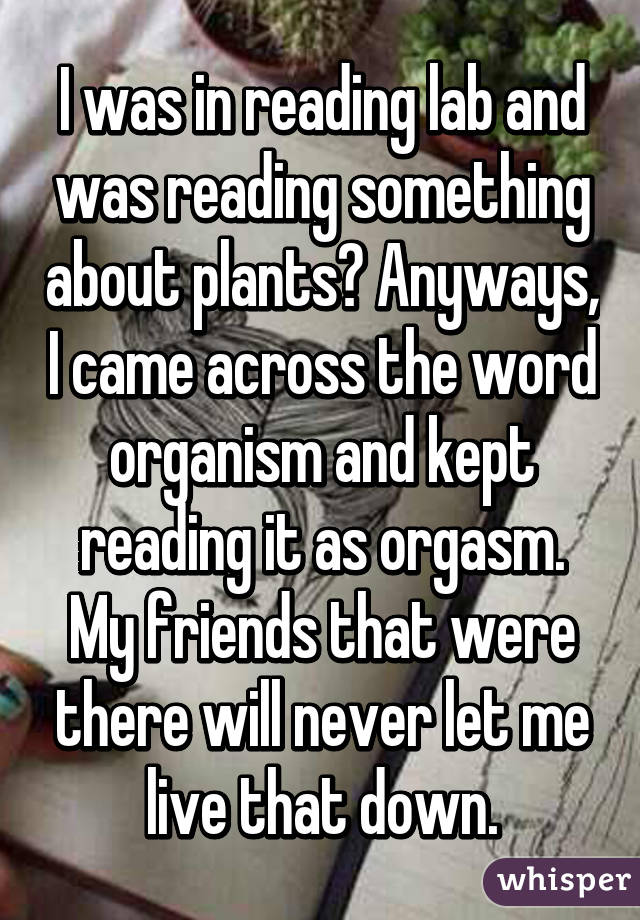 I was in reading lab and was reading something about plants? Anyways, I came across the word organism and kept reading it as orgasm. My friends that were there will never let me live that down.