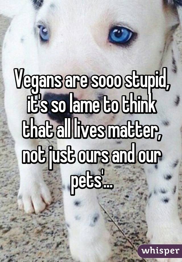 Vegans are sooo stupid, it's so lame to think that all lives matter, not just ours and our pets'...