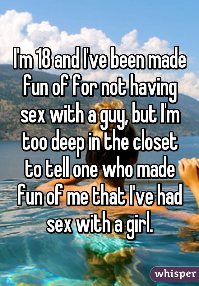 I'm 18 and I've been made fun of for not having sex with a guy, but I'm too deep in the closet to tell one who made fun of me that I've had sex with a girl.