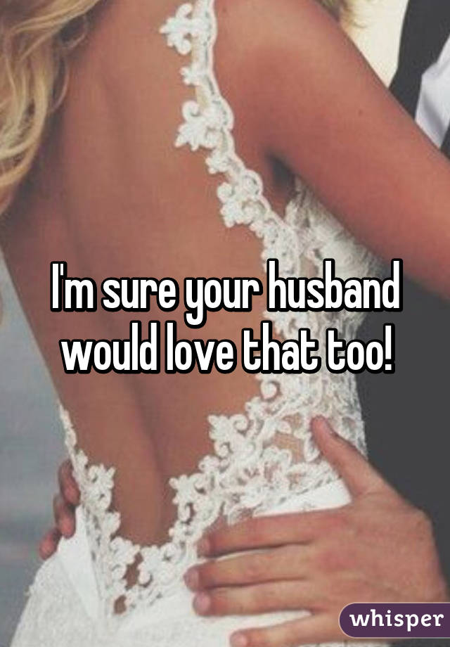 I'm sure your husband would love that too!