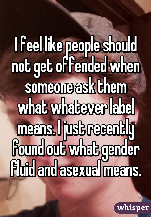 I feel like people should not get offended when someone ask them what whatever label means. I just recently found out what gender fluid and asexual means.