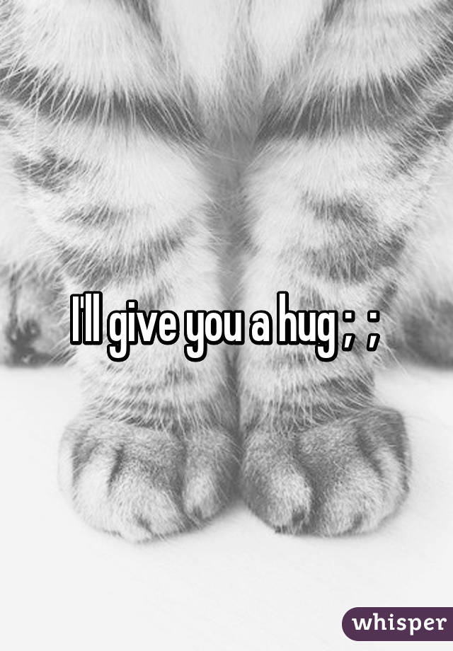 I'll give you a hug ;  ; 