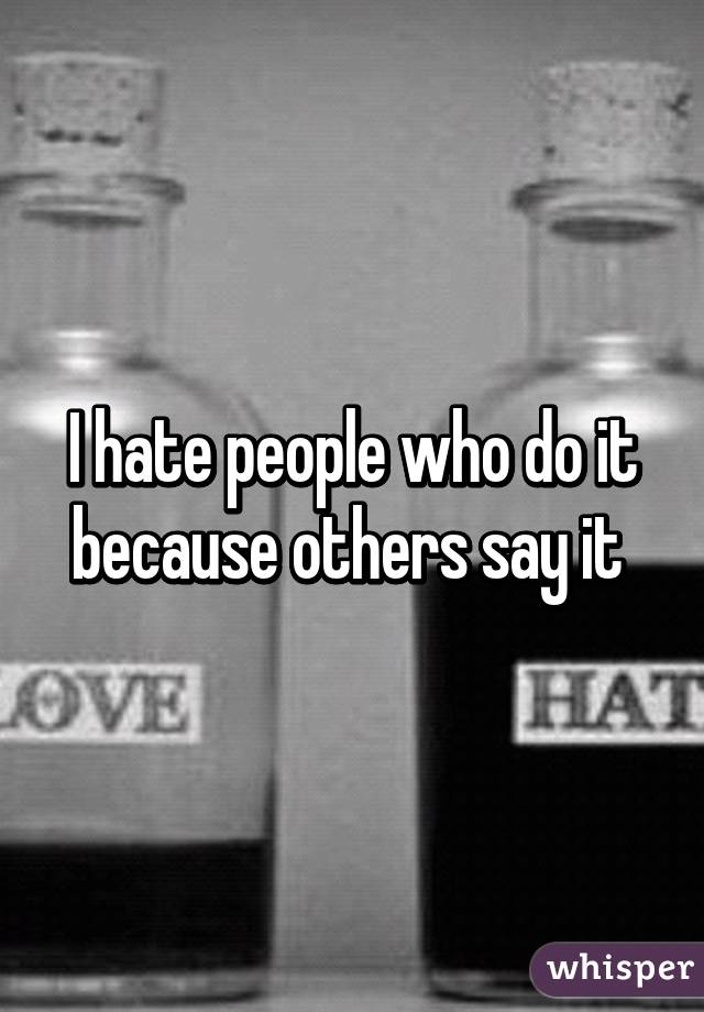 I hate people who do it because others say it 