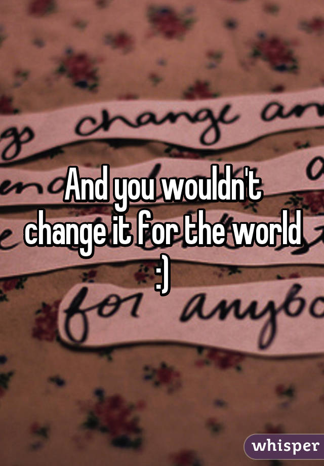And you wouldn't change it for the world :)