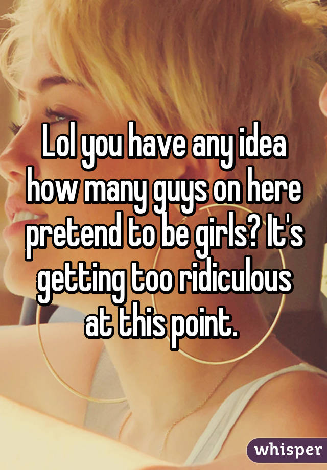 Lol you have any idea how many guys on here pretend to be girls? It's getting too ridiculous at this point. 