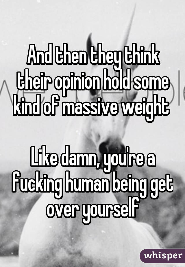 And then they think their opinion hold some kind of massive weight 

Like damn, you're a fucking human being get over yourself