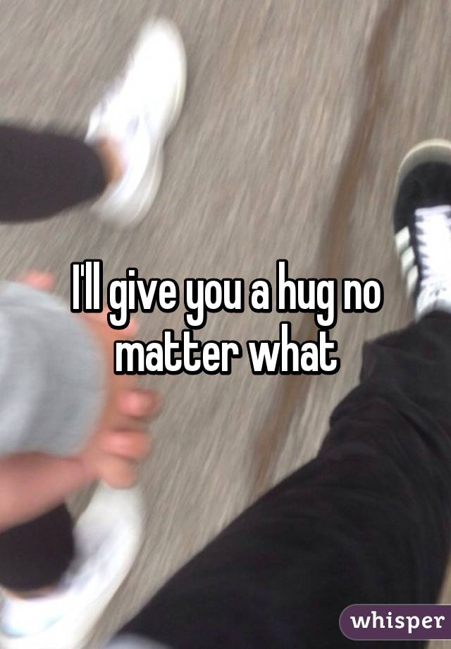 I'll give you a hug no matter what