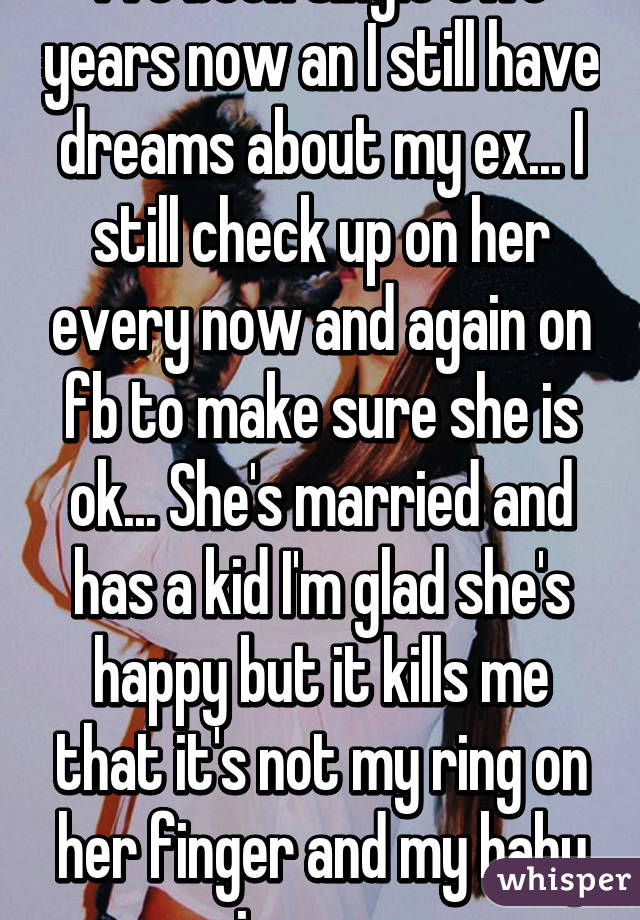 I've been single two years now an I still have dreams about my ex... I still check up on her every now and again on fb to make sure she is ok... She's married and has a kid I'm glad she's happy but it kills me that it's not my ring on her finger and my baby in arms