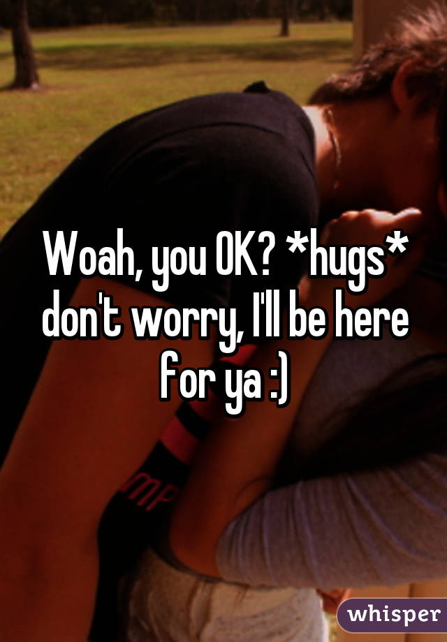 Woah, you OK? *hugs* don't worry, I'll be here for ya :)