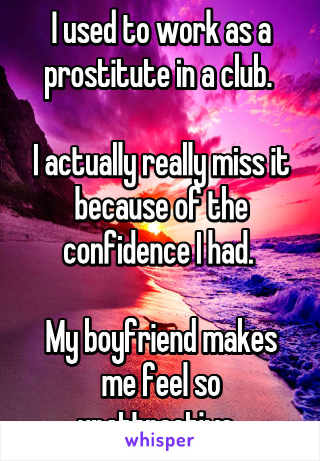 I used to work as a prostitute in a club. 

I actually really miss it because of the confidence I had. 

My boyfriend makes me feel so unattractive. 